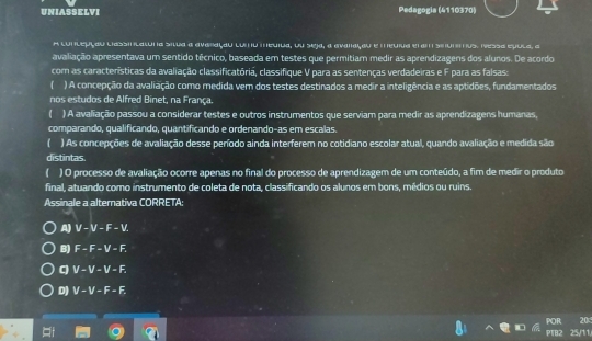 UNIASSELVI Pedagogia (4110370)
A cunlepçau lassinlaluna situa a avaraçau lunu meuida, ou seja, a avaiaçou e meuiva el am stummus. Nessa epula, o
avaliação apresentava um sentido técnico, baseada em testes que permitiam medir as aprendizagens dos alunos. De acordo
com as características da avaliação classificatória, classifique V para as sentenças verdadeiras e F para as falsas:
( ) A concepção da avaliação como medida vem dos testes destinados a medir a inteligência e as aptidões, fundamentados
nos estudos de Alfred Binet, na França.
) A avaliação passou a considerar testes e outros instrumentos que serviam para medir as aprendizagens humanas,
comparando, qualificando, quantificando e ordenando-as em escalas.
( ) As concepções de avaliação desse período ainda interferem no cotidiano escolar atual, quando avaliação e medida são
distintas
( ) O processo de avaliação ocorre apenas no final do processo de aprendizagem de um conteúdo, a fim de medir o produto
final, atuando como instrumento de coleta de nota, classificando os alunos em bons, médios ou ruins.
Assinale a alternativa CORRETA:
A) V - V - F - V.
B) F - F - V - F,
C) V - V - V - F.
D) V - V - F - F,
POR 20
25/11.