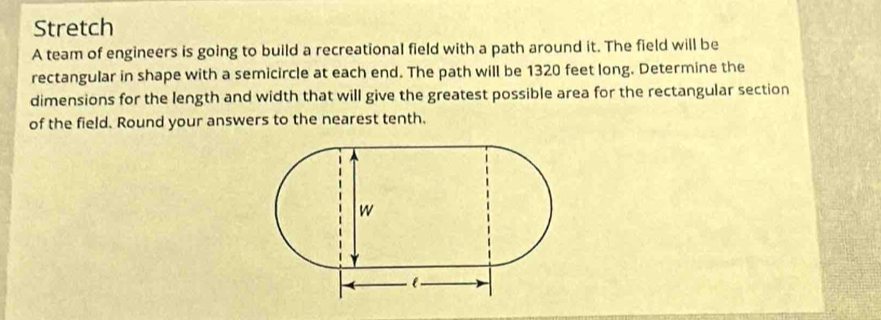 Stretch 
A team of engineers is going to build a recreational field with a path around it. The field will be 
rectangular in shape with a semicircle at each end. The path will be 1320 feet long. Determine the 
dimensions for the length and width that will give the greatest possible area for the rectangular section 
of the field. Round your answers to the nearest tenth.