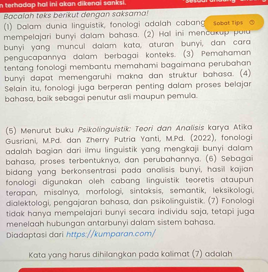 terhadap hal ini akan dikenai sanksi. 
Bacalah teks berikut dengan saksama! 
(1) Dalam dunia linguistik, fonologi adalah cabang sobat Tips a 
mempelajari bunyi dalam bahasa. (2) Hal ini mencakap pola 
bunyi yang muncul dalam kata, aturan bunyi, dan cara 
pengucapannya dalam berbagai konteks. (3) Pemahaman 
tentang fonologi membantu memahami bagaimana perubahan 
bunyi dapat memengaruhi makna dan struktur bahasa. (4) 
Selain itu, fonologi juga berperan penting dalam proses belajar 
bahasa, baik sebagai penutur asli maupun pemula. 
(5) Menurut buku Psikolinguistik: Teori dan Analisis karya Atika 
Gusriani, M.Pd. dan Zherry Putria Yanti, M.Pd. (2022), fonologi 
adalah bagian dari ilmu linguistik yang mengkaji bunyi dalam 
bahasa, proses terbentuknya, dan perubahannya. (6) Sebagai 
bidang yang berkonsentrasi pada analisis bunyi, hasil kajian 
fonologi digunakan oleh cabang linguistik teoretis ataupun 
terapan, misalnya, morfologi, sintaksis, semantik, leksikologi, 
dialektologi, pengajaran bahasa, dan psikolinguistik. (7) Fonologi 
tidak hanya mempelajari bunyi secara individu saja, tetapi juga 
menelaah hubungan antarbunyi dalam sistem bahasa. 
Diadaptasi dari https://kumparan.com/ 
Kata yang harus dihilangkan pada kalimat (7) adalah