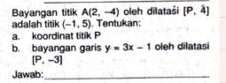 Bayangan titik A(2,-4) oleh dilataši [P,4]
adalah titik (-1,5). Tentukan: 
a. koordinat titik P
b. bayangan garis y=3x-1 oleh dilatasi
[P,-3]
Jawab:_