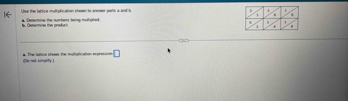Use the lattice multiplication shown to answer parts a and b 
a. Determine the numbers being multiplied. 
b. Determine the product. 
a. The lattice shows the multiplication expression □ 
(Do not simplify.)