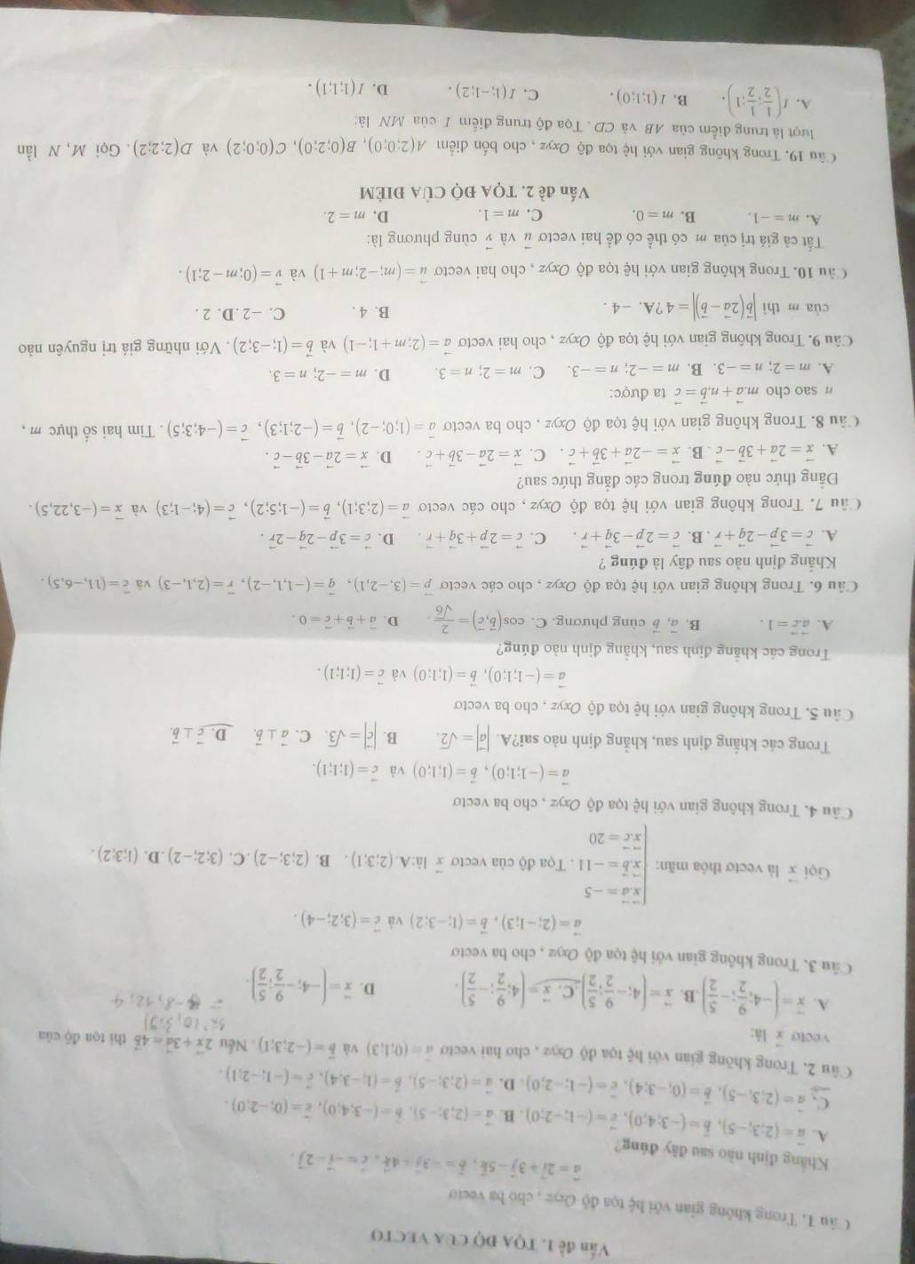 Văn đề 1. TQA ĐQ CủA VECTO
Câu 1. Trong không gian với hệ tọa độ Oeyz , cho ba vecto
Khẳng định nào sau đây đúng?
vector a=2vector i+3vector j-5vector k,vector b=-3vector j-4vector k,vector c=-vector i-2],
A. vector a=(2;3;-5),vector b=(-3;4;0),vector c=(-1;-2;0). B. vector a=(2;3;-5),vector b=(-3;4;0),vector c=(0;-2;0).
vector C,vector a=(2;3;-5),vector b=(0;-3;4),vector c=(-1;-2;0) D. vector a=(2;3;-5),hat b=(1;-3;4),hat c=(-1;-2;1).
Câu 2. Trong không gian với hệ tọa độ Oxyz , cho hai vecto a=(0;1;3) và vector b=(-2;3;1). Nếu 2vector x+3vector d=4vector b thì toa đō cùn
vecto  lá:
A. overline x=(-4; 9/2 ;- 5/2 ).B vector x=(4;- 9/2 ; 5/2 ) C x=(4; 9/2 ;- 5/2 ). D. overline x=(-4;- 9/2 ; 5/2 ).
Câu 3. Trong không gian với hệ tọa độ Oxyz , cho ba vecto
vector a=(2;-1;3),vector b=(1;-3;2) và vector c=(3;2;-4).
Gọi x là vecto thỏa mãn: beginarrayl overline x=-5 when overline xoverline b=-11 when x.c=20endarray. Tọa độ của vecto x là:A (2;3;1) B. (2;3;-2).C.(3;2;-2).D.(1;3;2).
Câu 4. Trong không gian với hệ tọa độ Oxyz , cho ba vecto
vector a=(-1;1;0),vector b=(1;1;0) và vector c=(1;1;1).
Trong các khẳng định sau, khẳng định nào sai?A. |vector a|=sqrt(2). B. |vector c|=sqrt(3). C. vector a⊥ vector b. D. vector c⊥ vector b.
Câu 5. Trong không gian với hệ tọa độ Oxyz , cho ba vectơ
vector a=(-1;1;0),vector b=(1;1;0) và vector c=(1;1;1).
Trong các khẳng định sau, khẳng định nào đúng?
A. vector a.vector c=1. B. vector a,vector b cùng phương. C. cos (overline b,overline c)= 2/sqrt(6)  D. vector a+vector b+vector c=0.
Câu 6. Trong không gian với hệ tọa độ Oxyz , cho các vecto vector p=(3,-2,1),vector q=(-1,1,-2),vector r=(2,1,-3) và overline c=(11,-6,5).
Khẳng định nào sau đây là đúng ?
A. vector c=3vector p-2vector q+vector r. B. vector c=2vector p-3vector q+vector r. C. vector c=2vector p+3vector q+vector r D. vector c=3vector p-2vector q-2vector r.
Câu 7. Trong không gian với hệ tọa độ Oxyz , cho các vecto vector a=(2;3;1),vector b=(-1;5;2),vector c=(4;-1;3) và vector x=(-3,22,5).
Đảng thức nào đúng trong các đẳng thức sau?
A. vector x=2vector a+3vector b-vector c. B. vector x=-2vector a+3vector b+vector c C. vector x=2vector a-3vector b+vector c. D. vector x=2vector a-3vector b-vector c.
Câu 8. Trong không gian với hệ tọa độ Oxyz , cho ba vectơ vector a=(1;0;-2),vector b=(-2;1;3),vector c=(-4;3;5). Tim hai số thực m ,
n sao cho m.vector a+n.vector b=vector c ta được:
A. m=2;n=-3. B. m=-2;n=-3 C. m=2;n=3. D. m=-2;n=3.
Câu 9. Trong không gian với hệ tọa độ Oxyz , cho hai vectơ vector a=(2;m+1;-1) và vector b=(1;-3;2). Với những giá trị nguyên nào
cùa m thì |vector b(2vector a-vector b)|=4?A.-4. B. 4 . C. −2.D. 2 .
Câu 10. Trong không gian với hệ tọa độ Oxyz , cho hai vecto vector u=(m;-2;m+1) và vector v=(0;m-2;1).
Tất cả giá trị của m có thể có để hai vectơ vector u và vector v cùng phương là:
A. m=-1. B. m=0. C. m=1. D. m=2.
Vấn đề 2. TQA ĐQ CủA ĐIÉM
Câu 19. Trong không gian với hệ tọa độ Oxyz , cho bốn điểm A(2;0;0),B(0;2;0),C(0;0;2) và D(2;2;2). Gọi M, N lần
lượt là trung điểm của AB và CD . Tọa độ trung điểm I của MN là:
A. I( 1/2 ; 1/2 ;1). B. I(1;1;0). C. I(1;-1;2). D. I(1;1;1).