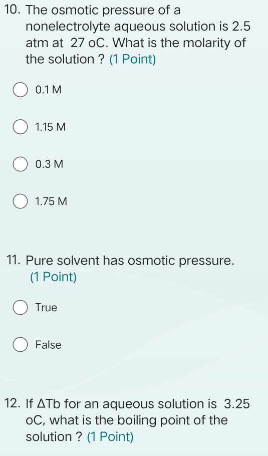 The osmotic pressure of a
nonelectrolyte aqueous solution is 2.5
atm at 27 oC. What is the molarity of
the solution ? (1 Point)
0.1 M
1.15 M
0.3 M
1.75 M
11. Pure solvent has osmotic pressure.
(1 Point)
True
False
12. If △ Tb for an aqueous solution is 3.25
oC, what is the boiling point of the
solution ? (1 Point)