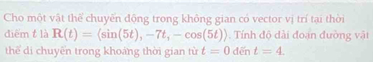 Cho một vật thể chuyển động trong không gian có vector vị trí tại thời 
diểm t là R(t)=langle sin (5t),-7t,-cos (5t)rangle. Tính độ dài đoạn đường vật 
thể di chuyển trong khoảng thời gian từ t=0 dến t=4.