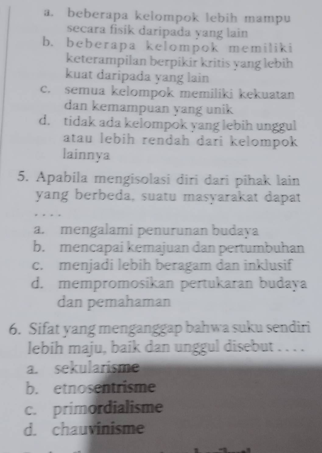 a. beberapa kelompok lebih mampu
secara fisik daripada yang lain
b. beberapa kelompok memiliki
keterampilan berpikir kritis yang lebih
kuat daripada yang lain
c. semua kelompok memiliki kekuatan
dan kemampuan yang unik
d. tidak ada kelompok yang lebih unggul
atau lebih rendah dari kelompok
lainnya
5. Apabila mengisolasi diri dari pihak lain
yang berbeda, suatu masyarakat dapat
a. mengalami penurunan budaya
b. mencapai kemajuan dan pertumbuhan
c. menjadi lebih beragam dan inklusif
d. mempromosikan pertukaran budaya
dan pemahaman
6. Sifat yang menganggap bahwa suku sendiri
lebih maju, baik dan unggul disebut . . . .
a. sekularisme
b. etnosentrisme
c. primordialisme
d. chauvinisme