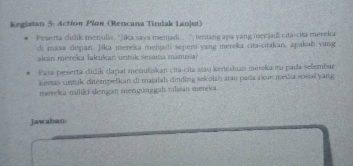 Kegiatan 3: Actíon Plan (Rencana Tindak Lanjut) 
Peserta didik menulis, "Jika saya menjadi...."; tentang apa yang menjadi cita-cita mereka 
di masa depan. Jika mereka menjadi seperti yang mereka cita-citakan, apakah yang 
akan mereka lakukan untuk sesama manusia? 
Para peserta didik dapat menuliskan çita-cita atau kerinduan mereka itu pada selembar 
kertas untuk ditempelkan di majalah dinding sekolah atau pada akun media sosial yang 
mereka miliki dengan mengunggah tulisan mereka. 
Jawaban: