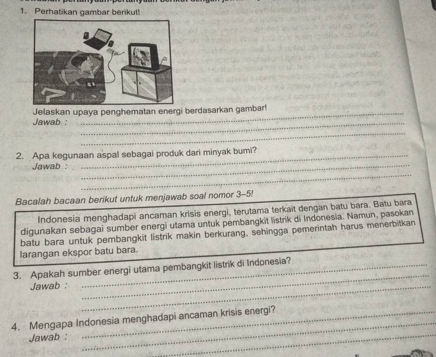 Perhatikan gambar berikut! 
Jelaskan upaya penghematan energi berdasarkan gambar! 
Jawab :_ 
_ 
2. Apa kegunaan aspal sebagai produk dari minyak bumi? 
_ 
Jawab :__ 
Bacalah bacaan berikut untuk menjawab soal nomor 3-5! 
Indonesia menghadapi ancaman krisis energi, terutama terkait dengan batu bara. Batu bara 
digunakan sebagai sumber energi utama untuk pembangkit listrik di Indonesia. Namun, pasokan 
batu bara untuk pembangkit listrik makin berkurang, sehingga pemerintah harus menerbitkan 
larangan ekspor batu bara. 
_ 
3. Apakah sumber energi utama pembangkit listrik di Indonesia? 
Jawab :_ 
4. Mengapa Indonesia menghadapi ancaman krisis energi? 
Jawab : 
_ 
_