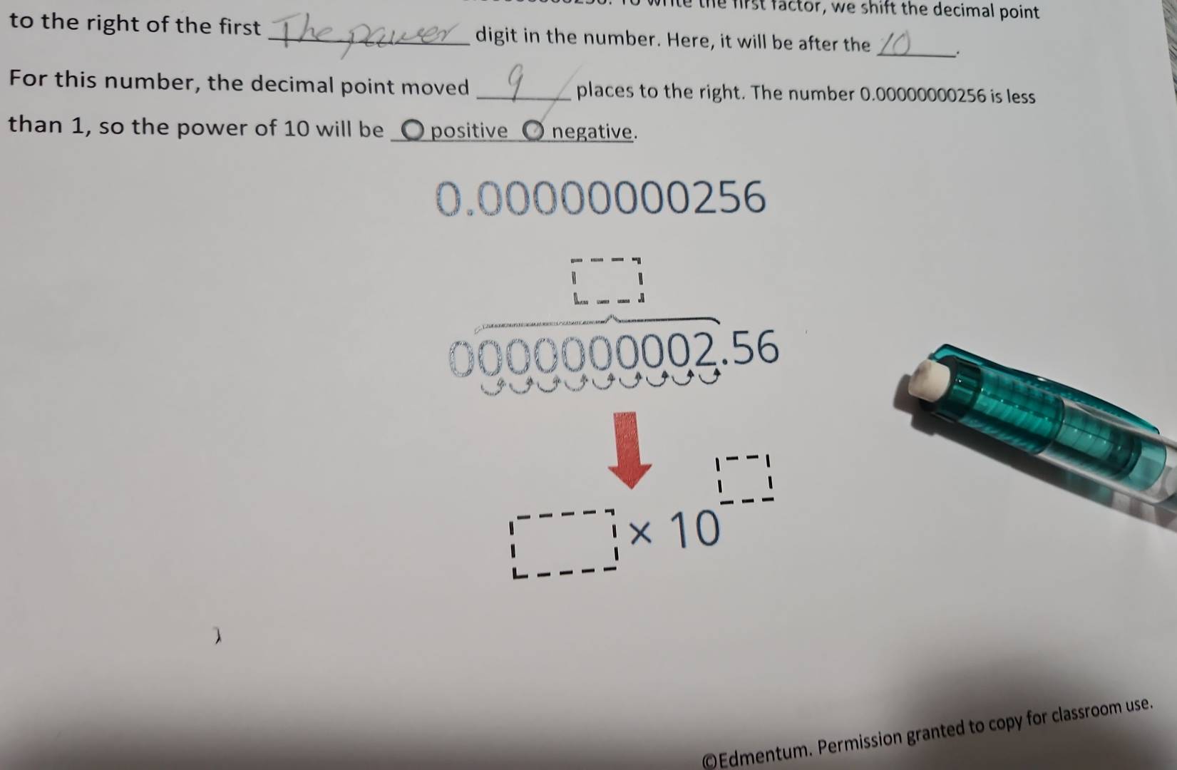 write the first factor, we shift the decimal point
to the right of the first _digit in the number. Here, it will be after the
_.
For this number, the decimal point moved _places to the right. The number 0.00000000256 is less
than 1, so the power of 10 will be _O positive 〇 negative.
0.00000000256
J
000002.56
□ * 10
Edmentum. Permission granted to copy for classroom use.