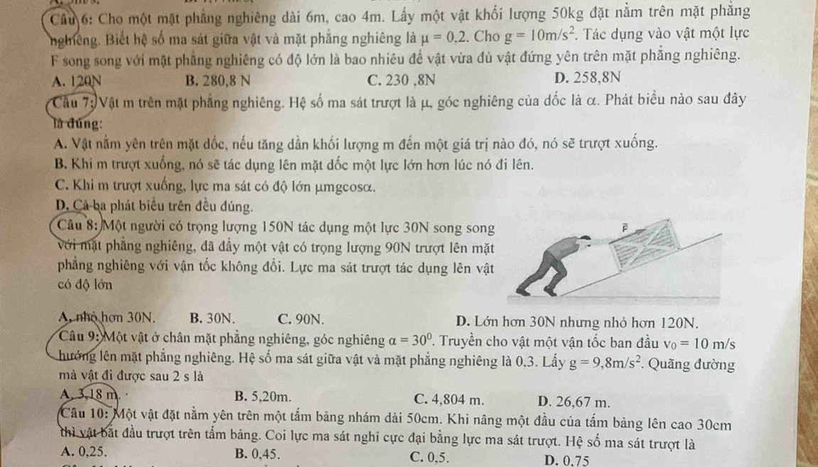 Cầu 6: Cho một mặt phẳng nghiêng dài 6m, cao 4m. Lấy một vật khối lượng 50kg đặt nằm trên mặt phẳng
nghiêng. Biết hệ số ma sát giữa vật và mặt phẳng nghiêng là mu =0,2. Cho g=10m/s^2 *. Tác dụng vào vật một lực
F song song với mật phẳng nghiêng có độ lớn là bao nhiêu để vật vừa đủ vật đứng yên trên mặt phẳng nghiêng.
A. 120N B. 280,8 N C. 230 ,8N D. 258,8N
Câu 7: Vật m trên mặt phẳng nghiêng. Hệ số ma sát trượt là μ, góc nghiêng của dốc là α. Phát biểu nào sau đây
là đúng:
A. Vật nằm yên trên mặt dốc, nếu tăng dần khối lượng m đến một giá trị nào đó, nó sẽ trượt xuống.
B. Khi m trượt xuống, nó sẽ tác dụng lên mặt dốc một lực lớn hơn lúc nó đi lên.
C. Khi m trượt xuống, lực ma sát có độ lớn μmgcosα.
D. Cả ba phát biểu trên đều đúng.
Câu 8: Một người có trọng lượng 150N tác dụng một lực 30N song song
Với mặt phẳng nghiêng, đã đầy một vật có trọng lượng 90N trượt lên mặt
phẳng nghiêng với vận tốc không đổi. Lực ma sát trượt tác dụng lên vậ
có độ lớn
A. nhỏ hơn 30N. B. 30N. C. 90N. D. Lớn hơn 30N nhưng nhỏ hơn 120N.
Câu 9: Một vật ở chân mặt phẳng nghiêng, góc nghiêng alpha =30° P. Truyền cho vật một vận tốc ban đầu v_0=10m/s
hưởng lên mặt phẳng nghiêng. Hệ số ma sát giữa vật và mặt phẳng nghiêng là 0,3. Lấy g=9,8m/s^2 * Quãng đường
mà vật đi được sau 2 s là
A. 3,18 m. B. 5,20m. C. 4,804 m. D. 26,67 m.
Câu 10: Một vật đặt nằm yên trên một tấm bảng nhám dài 50cm. Khi nâng một đầu của tấm bảng lên cao 30cm
thì vật bắt đầu trượt trên tấm bảng. Coi lực ma sát nghi cực đại bằng lực ma sát trượt. Hệ số ma sát trượt là
A. 0,25. B. 0,45. C. 0,5. D. 0.75