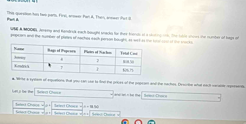 estion 41 
This question has two parts. First, answer Part A. Then, answer Part B. 
Part A 
USE A MODEL Jeremy and Kendrick each bought snacks for their friends at a skating rink. The table shows the number of bags of 
popcorn and the number of plates of nachos each person bought, as well as the total cost of the snacks. 
a. Write a system of equations that you can use to find the prices of the popcorn and the nachos. Describe what each variable represents. 
Let p be the Select Choice and let r be the Select Choice 
Select Choice p+ Select Choice n=18.50
Select Choice p+ Select Choice n= Select Choice