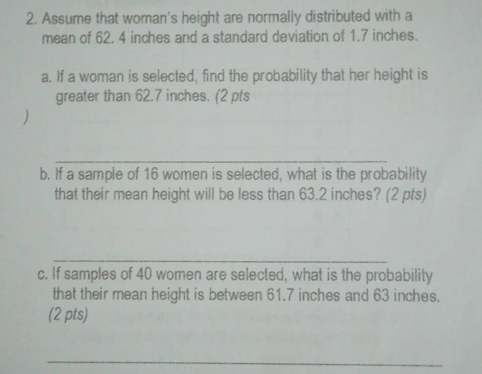 Assume that woman's height are normally distributed with a 
mean of 62. 4 inches and a standard deviation of 1.7 inches. 
a. If a woman is selected, find the probability that her height is 
greater than 62.7 inches. (2 pts 
 
_ 
b. If a sample of 16 women is selected, what is the probability 
that their mean height will be less than 63.2 inches? (2 pts) 
_ 
c. If samples of 40 women are selected, what is the probability 
that their mean height is between 61.7 inches and 63 inches. 
(2 pts) 
_