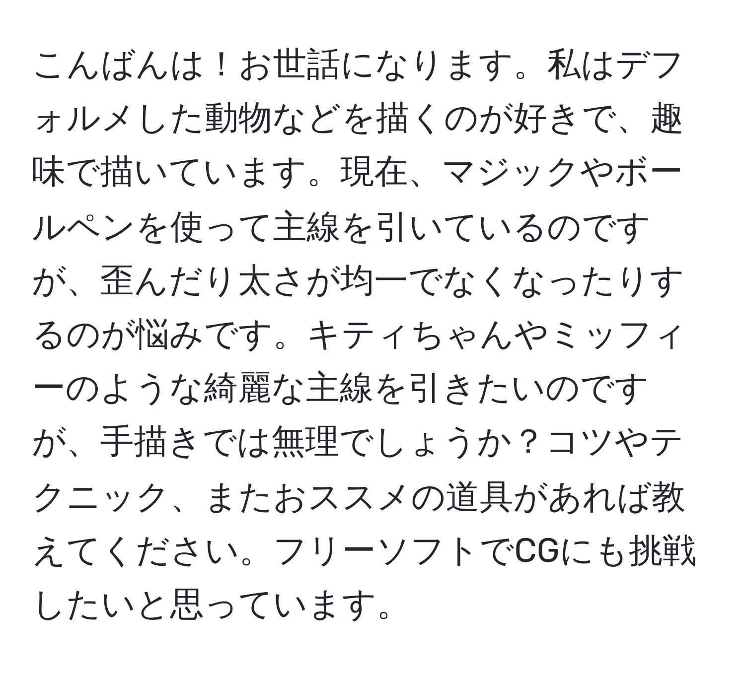 こんばんは！お世話になります。私はデフォルメした動物などを描くのが好きで、趣味で描いています。現在、マジックやボールペンを使って主線を引いているのですが、歪んだり太さが均一でなくなったりするのが悩みです。キティちゃんやミッフィーのような綺麗な主線を引きたいのですが、手描きでは無理でしょうか？コツやテクニック、またおススメの道具があれば教えてください。フリーソフトでCGにも挑戦したいと思っています。