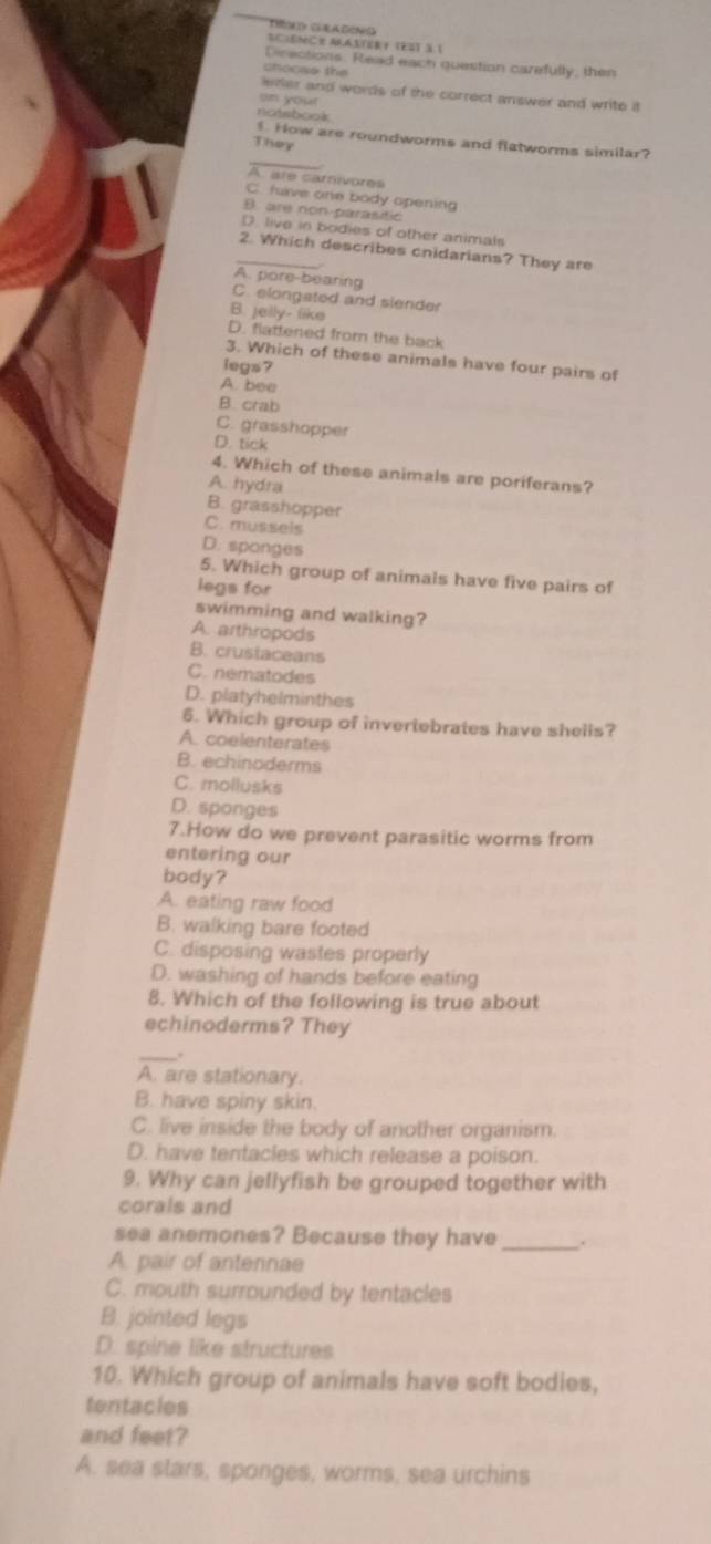 THé gla deno Sciênce MAs(eR？ (és) à 1
Directions. Read each question carefully, then
shoose the
lefler and words of the correct answer and write it
an your
noisbook
_
How are roundworms and flatworms similar?
They
A are carívores
C. fuve one body opening
B. are non parasitic
D. live in bodies of other animals
_2. Which describes cnidarians? They are
A. pore-bearing
C. elongated and slender
B. jelly- like
D. flattened from the back
3. Which of these animals have four pairs of
legs ?
A. bee
B. crab
C. grasshopper
D. tick
4. Which of these animals are poriferans?
A. hydra
B. grasshopper
C. musseis
D. sponges
5. Which group of animals have five pairs of
legs for
swimming and walking?
A. arthropods
B. crustaceans
C. nematodes
D. platyhelminthes
6. Which group of invertebrates have shells?
A. coelenterates
B. echinoderms
C. mollusks
D. sponges
7.How do we prevent parasitic worms from
entering our
body?
A. eating raw food
B. walking bare footed
C. disposing wastes properly
D. washing of hands before eating
8. Which of the following is true about
echinoderms? They
_.
A. are stationary.
B. have spiny skin
C. live inside the body of another organism.
D. have tentacles which release a poison.
9. Why can jellyfish be grouped together with
corals and
sea anemones? Because they have _.
A. pair of antennae
C. mouth surrounded by tentacles
B. jointed legs
D. spine like structures
10. Which group of animals have soft bodies,
tentacles
and feet?
A. sea stars, sponges, worms, sea urchins