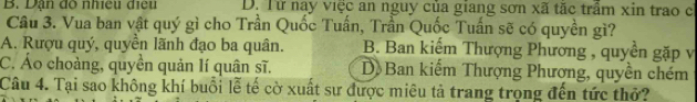 B. Dạn độ nhiều điều D. Từ nay việc an nguy của giang sơn xã tặc trầm xin trao c
Câu 3. Vua ban vật quý gì cho Trần Quốc Tuấn, Trần Quốc Tuấn sẽ có quyền gì?
A. Rượu quý, quyền lãnh đạo ba quân. B. Ban kiếm Thượng Phương , quyền gặp v
C. Áo choàng, quyền quản lí quân sĩ. D Ban kiếm Thượng Phương, quyền chém
Câu 4. Tại sao không khí buổi lễ tế cờ xuất sư được miêu tả trang trọng đến tức thở?