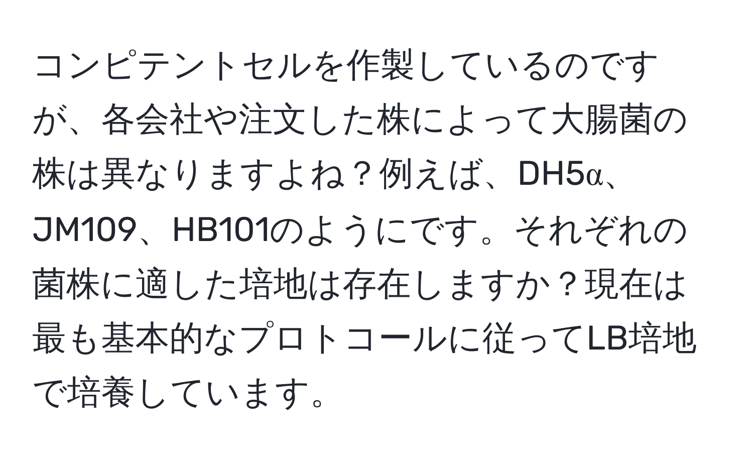 コンピテントセルを作製しているのですが、各会社や注文した株によって大腸菌の株は異なりますよね？例えば、DH5α、JM109、HB101のようにです。それぞれの菌株に適した培地は存在しますか？現在は最も基本的なプロトコールに従ってLB培地で培養しています。