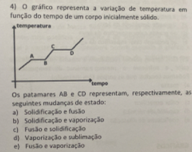 gráfico representa a variação de temperatura em
função do tempo de um corpo inicialmente sólido.
temperatura
C
A D
B
tempo
Os patamares AB e CD representam, respectivamente, as
seguintes mudanças de estado:
a) Solidificação e fusão
b) Solidificação e vaporização
c) Fusão e solidificação
d) Vaporização e sublimação
e) Fusão e vaporização