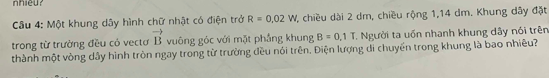 nhieu? 
Câu 4: Một khung dây hình chữ nhật có điện trở R=0,02W 7, chiều dài 2 dm, chiều rộng 1,14 dm. Khung dây đặt 
trong từ trường đều có vectơ vector B vuông góc với mặt phẳng khung B=0,1T 1. Người ta uốn nhanh khung dây nói trên 
thành một vòng dây hình tròn ngay trong từ trường đều nói trên. Điện lượng di chuyển trong khung là bao nhiêu?