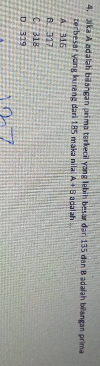 Jika A adalah bilangan prima terkecil yang lebih besar dari 135 dan B adalah bilangan prima
terbesar yang kurang dari 185 maka nilai A+B adalah ...
A. 316
B. 317
C. 318
D. 319
A