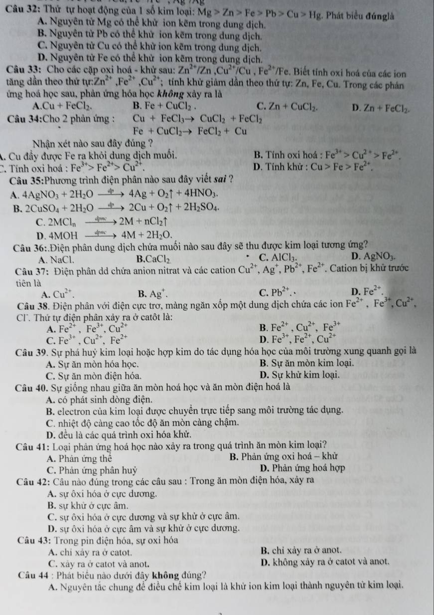 Thứ tự hoạt động của 1 số kim loại: Mg>Zn>Fe>Pb>Cu>Hg. Phát biểu đúnglà
A. Nguyên tử Mg có thể khử ion kẽm trong dung dịch.
B. Nguyên tử Pb có thể khử ion kẽm trong dung dịch.
C. Nguyên tử Cu có thể khử ion kẽm trong dung dịch.
D. Nguyên tử Fe có thể khử ion kẽm trong dung dịch,
Câu 33: Cho các cặp oxi hoá - khử sau: Zn^(2+)/Zn,Cu^(2+)/Cu,Fe^(2+)/Fe. Biết tính oxi hoá của các ion
tăng dần theo thứ tự Zn^(2+),Fe^(2+),Cu^(2+); tính khử giảm dần theo thứ tự: Zn, Fe, Cu. Trong các phán
ứng hoá học sau, phản ứng hóa học không xảy ra là
A. Cu+FeCl_2. B. Fe+CuCl_2. C. Zn+CuCl_2. D. Zn+FeCl_2.
Câu 34:Cho 2 phản ứng : Cu+FeCl_3to CuCl_2+FeCl_2
Fe+CuCl_2to FeCl_2+Cu
Nhận xét nào sau đây đúng ?
A. Cu đầy được Fe ra khỏi dung dịch muối. B. Tính oxi hoá : Fe^(3+)>Cu^(2+)>Fe^(2+).
C. Tính oxi hoá : Fe^(3+)>Fe^(2+)>Cu^(2+). D. Tính khử : Cu>Fe>Fe^(2+).
Câu 35:Phương trình điện phân nào sau đây viết sai ?
A. 4AgNO_3+2H_2O 4Ag+O_2uparrow +4HNO_3.
B. 2CuSO_4+2H_2O 2Cu+O_2uparrow +2H_2SO_4.
C. 2MCl_n dpns 2M+nCl_2uparrow
D. 4MOH dpnc 4M+2H_2O.
Câu 36:.Điện phân dung dịch chứa muối nào sau đây sẽ thu được kim loại tương ứng?
C.
D.
A. NaCl. B. CaCl_2 AlCl_3. AgNO_3.
Câu 37: Điện phân dd chứa anion nitrat và các cation Cu^(2+),Ag^+,Pb^(2+),Fe^(2+). Cation bị khử trước
tiên là
A. Cu^(2+). B. Ag^+. C. Pb^(2+). D. Fe^(2+).
Câu 38. Điện phân với điện cực trơ, màng ngăn xốp một dung dịch chứa các ion Fe^(2+),Fe^(3+),Cu^(2+),
CT. Thứ tự điện phân xảy ra ở catôt là:
A. Fe^(2+),Fe^(3+),Cu^(2+) B. Fe^(2+).Cu^(2+).Fe^(3+)
C. Fe^(3+),Cu^(2+),Fe^(2+) D. Fe^(3+),Fe^(2+),Cu^(2+)
Câu 39. Sự phá huỷ kim loại hoặc hợp kim do tác dụng hóa học của môi trường xung quanh gọi là
A. Sự ăn mòn hóa học. B. Sự ăn mòn kim loại.
C. Sự ăn mòn điện hóa. D. Sự khử kim loại.
Câu 40. Sự giống nhau giữa ăn mòn hoá học và ăn mòn điện hoá là
A. có phát sinh dòng điện.
B. electron của kim loại được chuyển trực tiếp sang môi trường tác dụng.
C. nhiệt độ càng cao tốc độ ăn mòn càng chậm.
D. đều là các quá trình oxi hóa khử.
Câu 41: Loại phản ứng hoá học nào xảy ra trong quá trình ăn mòn kim loại?
A. Phản ứng thể  B. Phản ứng oxi hoá - khử
C. Phản ứng phân huỷ D. Phản ứng hoá hợp
Câu 42: Câu nào đúng trong các câu sau : Trong ăn mòn điện hóa, xảy ra
A. sự ôxi hóa ở cực dương.
B. sự khử ở cực âm.
C. sự ôxi hóa ở cực dương và sự khử ở cực âm.
D. sự ôxi hóa ở cực âm và sự khử ở cực dương.
Câu 43: Trong pin điện hóa, sự oxi hóa
A. chi xảy ra ở catot. B. chỉ xảy ra ở anot.
C. xây ra ở catot và anot. D. không xảy ra ở catot và anot.
Câu 44 : Phát biểu nào dưới đây không đúng?
A. Nguyên tắc chung để điều chế kim loại là khử ion kim loại thành nguyên tử kim loại.