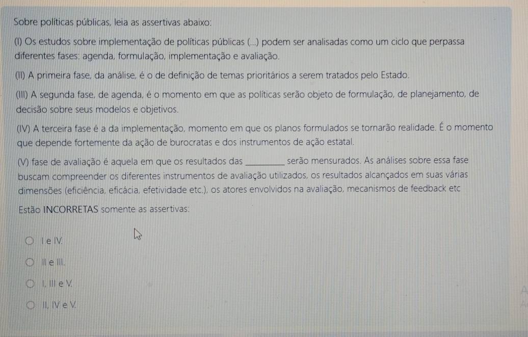 Sobre políticas públicas, leia as assertivas abaixo:
(l) Os estudos sobre implementação de políticas públicas (...) podem ser analisadas como um ciclo que perpassa
diferentes fases: agenda, formulação, implementação e avaliação.
(II) A primeira fase, da análise, é o de definição de temas prioritários a serem tratados pelo Estado.
(III) A segunda fase, de agenda, é o momento em que as políticas serão objeto de formulação, de planejamento, de
decisão sobre seus modelos e objetivos.
(IV) A terceira fase é a da implementação, momento em que os planos formulados se tornarão realidade. É o momento
que depende fortemente da ação de burocratas e dos instrumentos de ação estatal.
(V) fase de avaliação é aquela em que os resultados das _serão mensurados. As análises sobre essa fase
buscam compreender os diferentes instrumentos de avaliação utilizados, os resultados alcançados em suas várias
dimensões (eficiência, eficácia, efetividade etc.), os atores envolvidos na avaliação, mecanismos de feedback etc
Estão INCORRETAS somente as assertivas:
I e I.
ⅡeⅢ.
I, III e V
A
II, IV e V. A