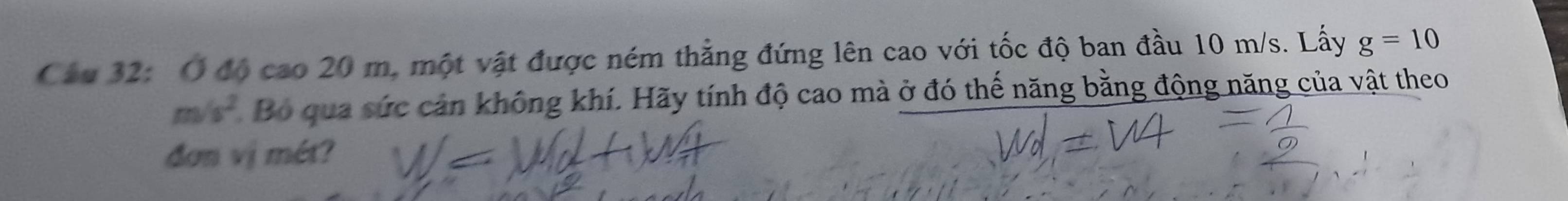 Cầu 32: Ở độ cao 20 m, một vật được ném thẳng đứng lên cao với tốc độ ban đầu 10 m/s. Lấy g=10
m/s^2 Bộ qua sức cản không khí. Hãy tính độ cao mà ở đó thế năng bằng động năng của vật theo 
đơn vị mét?