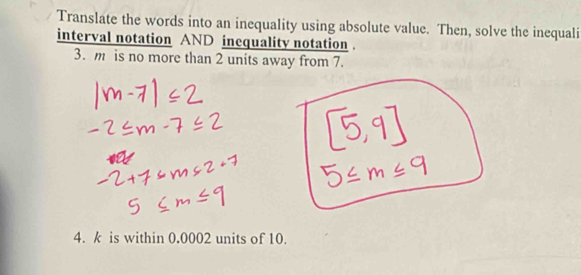 Translate the words into an inequality using absolute value. Then, solve the inequali 
interval notation AND inequality notation . 
3. m is no more than 2 units away from 7. 
4. k is within 0.0002 units of 10.