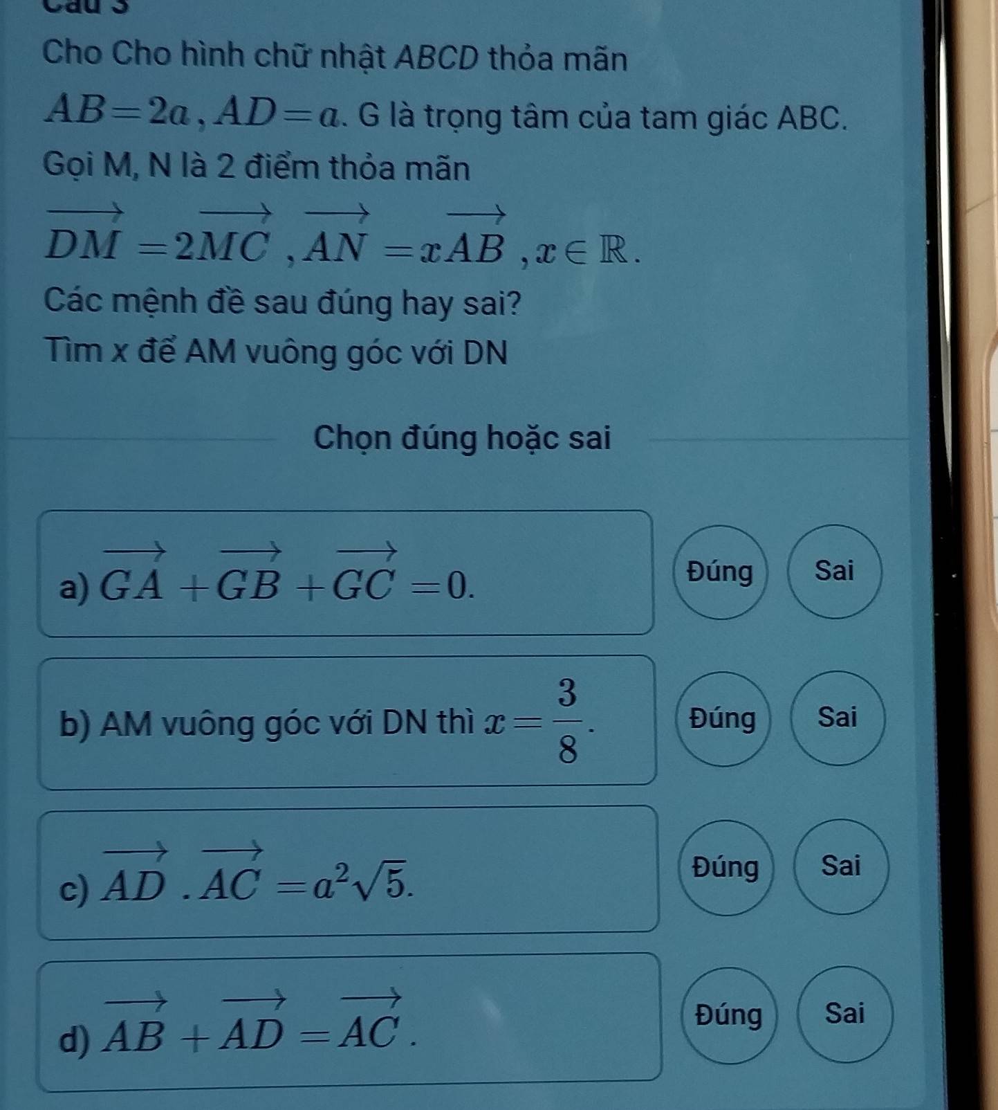 Cho Cho hình chữ nhật ABCD thỏa mãn
AB=2a, AD=a. G là trọng tâm của tam giác ABC.
Gọi M, N là 2 điểm thỏa mãn
vector DM=2vector MC, vector AN=xvector AB, x∈ R. 
Các mệnh đề sau đúng hay sai?
Tìm x để AM vuông góc với DN
Chọn đúng hoặc sai
a) vector GA+vector GB+vector GC=0.
Đúng Sai
b) AM vuông góc với DN thì x= 3/8 . Đúng Sai
c) vector AD· vector AC=a^2sqrt(5). 
Đúng Sai
d) vector AB+vector AD=vector AC.
Đúng Sai