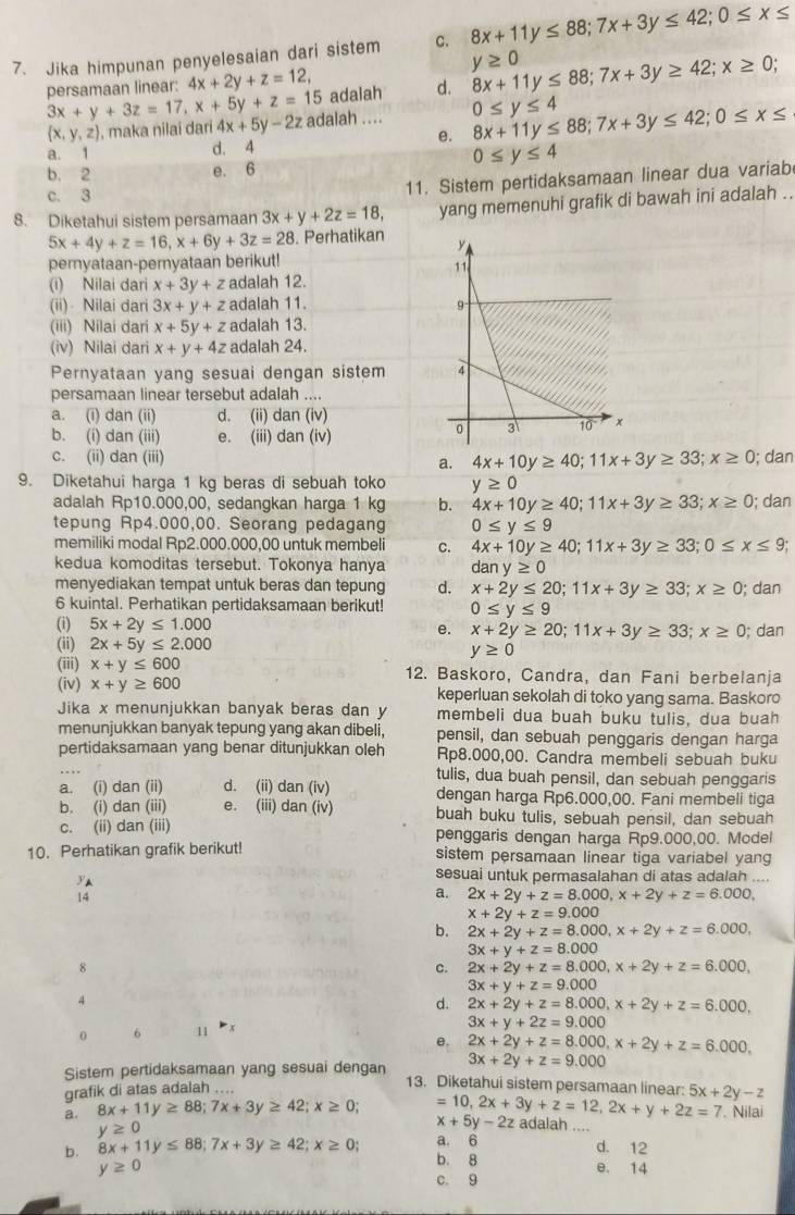 Jika himpunan penyelesaian dari sistem C. 8x+11y≤ 88;7x+3y≤ 42;0≤ x≤
y≥ 0
persamaan linear: 4x+2y+z=12, adalah d. 8x+11y≤ 88;7x+3y≥ 42;x≥ 0;
3x+y+3z=17,x+5y+z=15 adalah .... 0≤ y≤ 4 8x+11y≤ 88;7x+3y≤ 42;0≤ x≤
 x,y,z , maka nilaí darí 4x+5y-2z
e.
a. 1 d. 4
0≤ y≤ 4
b. 2 e. 6
c. 3
11. Sistem pertidaksamaan linear dua variab
8. Diketahui sistem persamaan 3x+y+2z=18, yang memenuhi grafik di bawah ini adalah ..
5x+4y+z=16,x+6y+3z=28. Perhatikan 
peryataan-pemyataan berikut!
(i) Nilai dari x+3y+z adalah 12. 
(ii)  Nilai dari 3x+y+z adalah 11. 
(iii) Nilai dari x+5y+z adalah 13.
(iv) Nilai dari x+y+4z adalah 24.
Pernyataan yang sesuai dengan sistem 
persamaan linear tersebut adalah ....
a. (i) dan (ii) d. (ii) dan (iv)
b. (i) dan (iii) e. (iii) dan (iv)
c. (ii) dan (iii) 4x+10y≥ 40;11x+3y≥ 33;x≥ 0; dan
a.
9. Diketahui harga 1 kg beras di sebuah toko y≥ 0
adalah Rp10.000,00, sedangkan harga 1 kg b. 4x+10y≥ 40;11x+3y≥ 33;x≥ 0; dan
tepung Rp4.000,00. Seorang pedagang 0≤ y≤ 9
memiliki modal Rp2.000.000,00 untuk membeli C. 4x+10y≥ 40;11x+3y≥ 33;0≤ x≤ 9;
kedua komoditas tersebut. Tokonya hanya dany≥ 0
menyediakan tempat untuk beras dan tepung d. x+2y≤ 20;11x+3y≥ 33;x≥ 0; dan
6 kuintal. Perhatikan pertidaksamaan berikut! 0≤ y≤ 9
(i) 5x+2y≤ 1.000 e. x+2y≥ 20;11x+3y≥ 33;x≥ 0; dan
(ii) 2x+5y≤ 2.000
y≥ 0
(iii) x+y≤ 600 12. Baskoro, Candra, dan Fani berbelanja
(iv) x+y≥ 600 keperluan sekolah di toko yang sama. Baskoro
Jika x menunjukkan banyak beras dan y membeli dua buah buku tulis, dua buah
menunjukkan banyak tepung yang akan dibeli, pensil, dan sebuah penggaris dengan harga
_
pertidaksamaan yang benar ditunjukkan oleh Rp8.000,00. Candra membeli sebuah buku
tulis, dua buah pensil, dan sebuah penggaris
a. (i) dan (ii) d. (ii) dan(iv) dengan harga Rp6.000,00. Fani membeli tiga
b. (i) dan (iii) e. (iii) dan(iv) buah buku tulis, sebuah pensil, dan sebuah
c. (ii) dan (iii) penggaris dengan harga Rp9.000,00. Model
10. Perhatikan grafik berikut! sistem persamaan linear tiga variabel yang
yA
sesuai untuk permasalahan di atas adalah ....
14
a. 2x+2y+z=8.000,x+2y+z=6.000,
x+2y+z=9.000
b. 2x+2y+z=8.000,x+2y+z=6.000,
3x+y+z=8.000
8
c. 2x+2y+z=8.000,x+2y+z=6.000,
3x+y+z=9.000
4
d. 2x+2y+z=8.000,x+2y+z=6.000,
3x+y+2z=9.000
0 6 11 
e. 2x+2y+z=8.000,x+2y+z=6.000,
3x+2y+z=9.000
Sistem pertidaksamaan yang sesuai dengan 13. Diketahui sistem persamaan linear: 5x+2y-z
grafik di atas adalah ....
. Nilai
a. 8x+11y≥ 88;7x+3y≥ 42;x≥ 0; =10,2x+3y+z=12,2x+y+2z=7 adalah_
x+5y-2z
a. 6
y≥ 0 d. 12
b. 8x+11y≤ 88;7x+3y≥ 42;x≥ 0; b. 8 e. 14
y≥ 0
c. 9