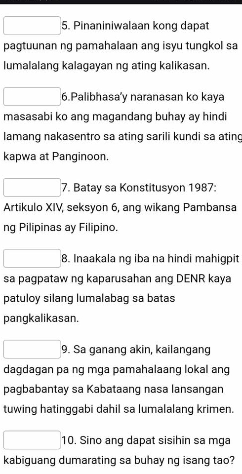 Pinaniniwalaan kong dapat 
pagtuunan ng pamahalaan ang isyu tungkol sa 
lumalalang kalagayan ng ating kalikasan. 
6.Palibhasa’y naranasan ko kaya 
masasabi ko ang magandang buhay ay hindi 
lamang nakasentro sa ating sarili kundi sa ating 
kapwa at Panginoon. 
7. Batay sa Konstitusyon 1987: 
Artikulo XIV, seksyon 6, ang wikang Pambansa 
ng Pilipinas ay Filipino. 
8. Inaakala ng iba na hindi mahigpit 
sa pagpataw ng kaparusahan ang DENR kaya 
patuloy silang lumalabag sa batas 
pangkalikasan. 
9. Sa ganang akin, kailangang 
dagdagan pa ng mga pamahalaang lokal ang 
pagbabantay sa Kabataang nasa lansangan 
tuwing hatinggabi dahil sa lumalalang krimen. 
10. Sino ang dapat sisihin sa mga 
kabiguang dumarating sa buhay ng isang tao?