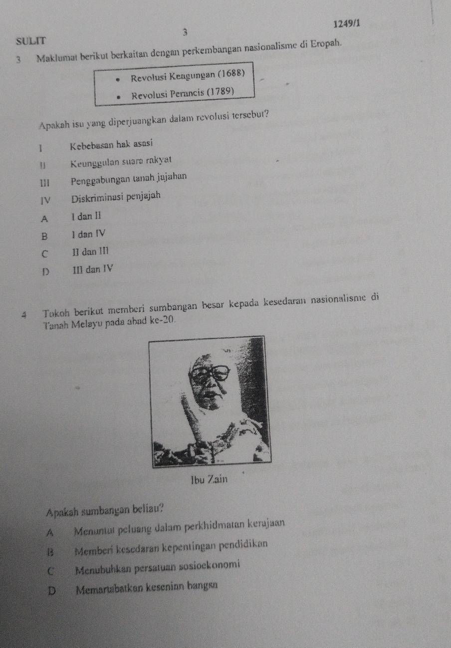 1249/1
3
SULIT
3 Maklumat berikut berkaitan dengan perkembangan nasionalisme di Eropah.
Revolusi Kengungan (1688)
Revolusi Perancis (1789)
Apakah isu yang diperjuangkan dalam revolusi tersebut?
1 Kebebasan hak asasi
「 Keunggulan suara rakyat
111 Penggabungan tanah jajahan
IV Diskriminasi penjajah
A I dan Il
B ] dan IV
C II dan II1
D 
IIl dan IV
4 Tokoh berikut memberi sumbangan besar kepada kesedaran nasionalisme di
Tanah Melayu pada abad ke-20.
Ibu Zain
Apakah sumbangan beliau?
A Menuntut peluang dalam perkhidmatan kerajaan
B Memberí kesedaran kepentingan pendidikan
C Menubuhkan persatuan sosiockonomi
D Memartabatkan kesenian bangsn