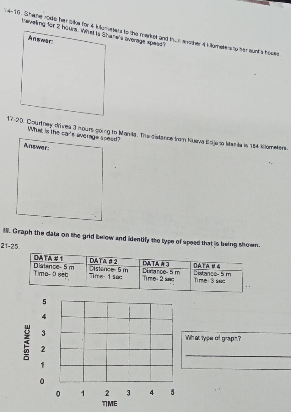 traveling for 2 hours. What is Shane's average speed? 
i4-16. Shane rode her bike for 4 kilometers to the market and then another 4 kilometers to her aunt's house 
Answer: 
17-20. Courtney drives 3 hours going to Manila. The distance from Nueva Ecija to Manila is 184 kilometers. 
What is the car's average speed? 
Answer: 
III. Graph the data on the grid below and identify the type of speed that is being shown. 
21-25.
5
4
3
What type of graph? 
_
2
1
_
0
0 1 2 3 4 5
TIME
