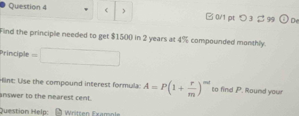 < > 
Question 4 0/1 pt つ 3 99 ⓘDe 
Find the principle needed to get $1500 in 2 years at 4% compounded monthly. 
Principle = □ □ 
Hint: Use the compound interest formula: A=P(1+ r/m )^mt to find P. Round your 
answer to the nearest cent. 
Question Help: Written Example