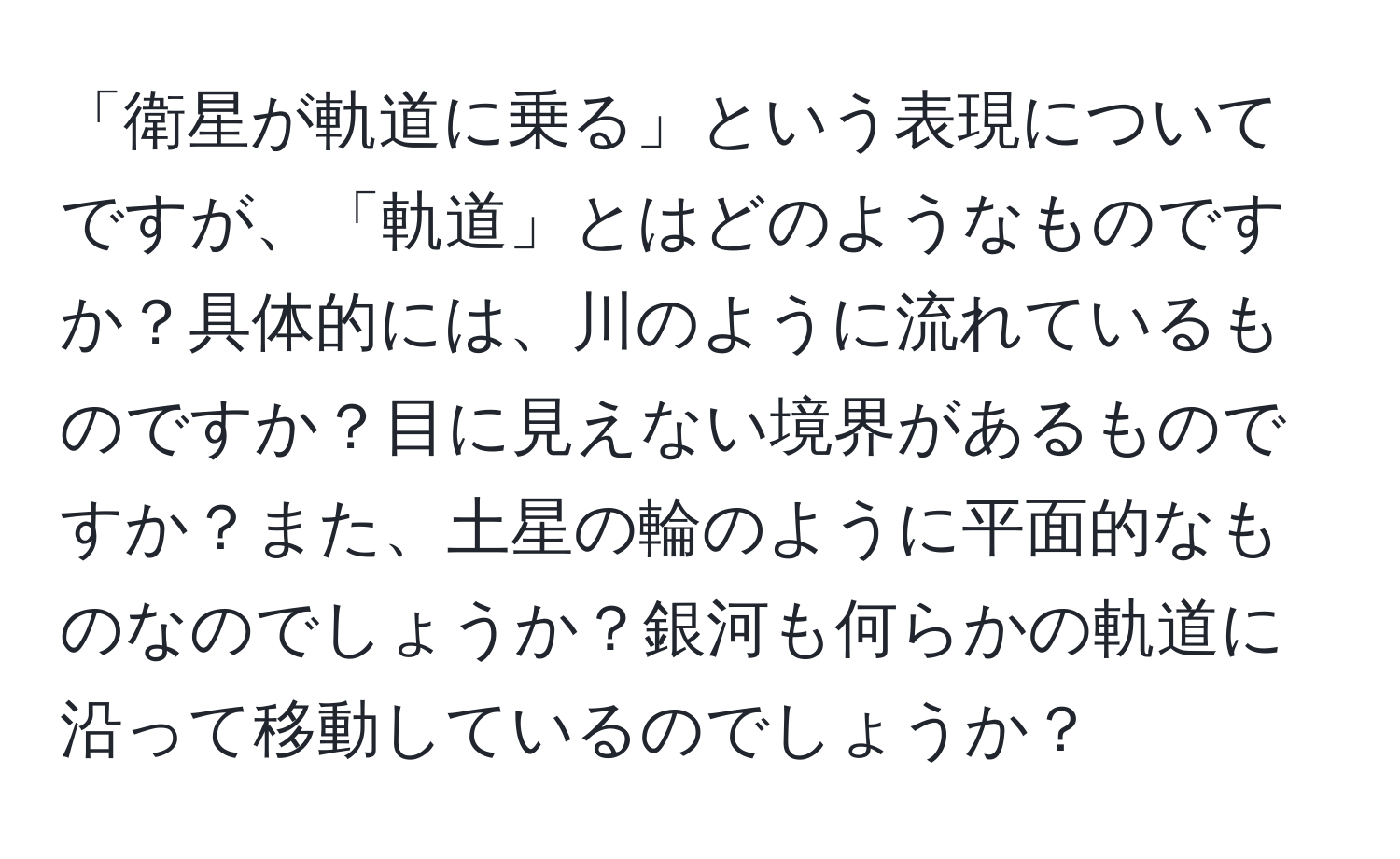 「衛星が軌道に乗る」という表現についてですが、「軌道」とはどのようなものですか？具体的には、川のように流れているものですか？目に見えない境界があるものですか？また、土星の輪のように平面的なものなのでしょうか？銀河も何らかの軌道に沿って移動しているのでしょうか？