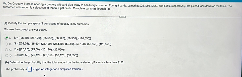 Mr. D's Grocery Store is offering a grocery gift card give away to one lucky customer. Four gift cards, valued at $25, $50, $120, and $550, respectively, are placed face down on the table. The
customer will randomly select two of the four gift cards. Complete parts (a) through (c).
(a) Identify the sample space S consisting of equally likely outcomes.
Choose the correct answer below.
A. S= (25,50),(25,120),(25,550),(50,120),(50,550),(120,550)
B. S= (25,25),(25,50),(25,120),(25,550),(50,50),(50,120),(50,550),(120,550)
C. S= (25,25),(25,50),(25,120),(25,550)
D. S= (25,50),(25,120),(25,550),(50,120),(50,550)
(b) Determine the probability that the total amount on the two selected gift cards is less than $120.
The probability is □. (Type an integer or a simplified fraction.)