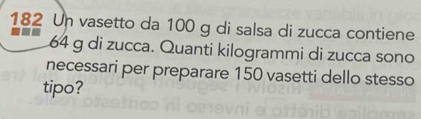 182 Un vasetto da 100 g di salsa di zucca contiene
64 g di zucca. Quanti kilogrammi di zucca sono 
necessari per preparare 150 vasetti dello stesso 
tipo?