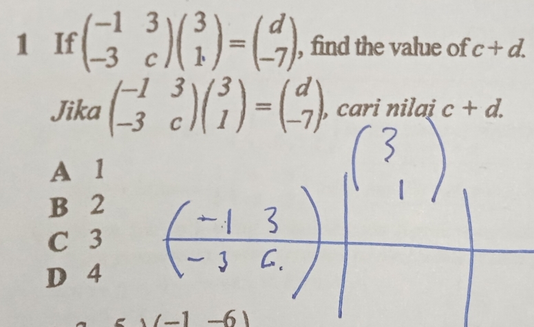 If beginpmatrix -1&3 -3&cendpmatrix beginpmatrix 3 1endpmatrix =beginpmatrix d -7endpmatrix , find the value of c+d. 
Jika beginpmatrix -1&3 -3&cendpmatrix beginpmatrix 3 1endpmatrix =beginpmatrix d -7endpmatrix , cari nilai c+d.
A 1
B 2
C 3
D 4
-6