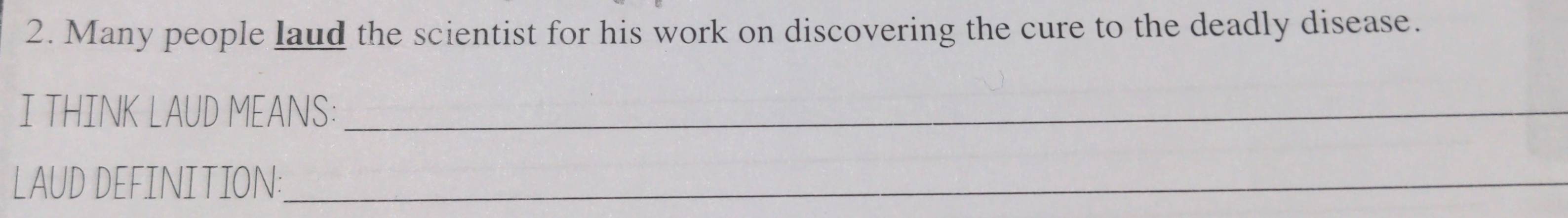 Many people laud the scientist for his work on discovering the cure to the deadly disease. 
I THINK LAUD MEANS:_ 
LAUD DEFINITION:_