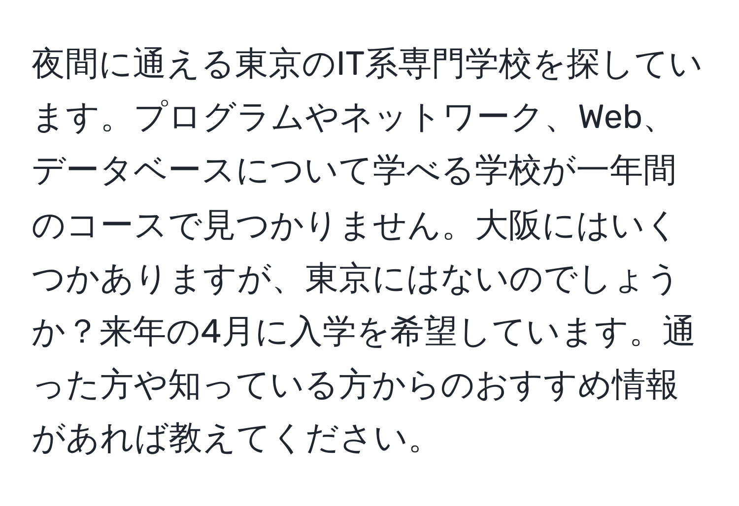 夜間に通える東京のIT系専門学校を探しています。プログラムやネットワーク、Web、データベースについて学べる学校が一年間のコースで見つかりません。大阪にはいくつかありますが、東京にはないのでしょうか？来年の4月に入学を希望しています。通った方や知っている方からのおすすめ情報があれば教えてください。