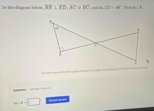 In the diagram below, overline BE⊥ overline ED,overline AC≌ overline BC , and m∠ D=48°. Find m∠ A.
You may assume lines that appear straight are streight, but the figure is not othereise dravet to snie
Answer Attempt 1 out of 2
m∠ A= Submit Answer