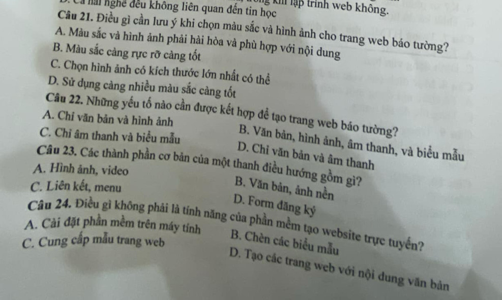 Tổng kh lập trình web không.
là lai nghề đều không liên quan đến tin học
Câu 21. Điều gì cần lưu ý khi chọn màu sắc và hình ảnh cho trang web báo tường?
A. Màu sắc và hình ảnh phải hài hòa và phù hợp với nội dung
B. Màu sắc càng rực rỡ càng tốt
C. Chọn hình ảnh có kích thước lớn nhất có thể
D. Sử dụng càng nhiều màu sắc càng tốt
Câu 22. Những yếu tố nào cần được kết hợp đề tạo trang web báo tường?
A. Chỉ văn bản và hình ảnh
C. Chỉ âm thanh và biểu mẫu
B. Văn bản, hình ảnh, âm thanh, và biểu mẫu
D. Chỉ văn bản và âm thanh
Câu 23. Các thành phần cơ bản của một thanh điều hướng gồm gì?
A. Hình ảnh, video
C. Liên kết, menu
B. Văn bản, ảnh nền
D. Form đăng ký
A. Cài đặt phần mềm trên máy tính Câu 24. Điều gì không phải là tính năng của phần mềm tạo website trực tuyến?
C. Cung cấp mẫu trang web
B. Chèn các biểu mẫu
D. Tạo các trang web với nội dung văn bản