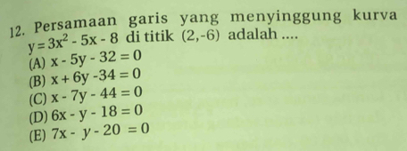 Persamaan garis yang menyinggung kurva
y=3x^2-5x-8 di titik (2,-6) adalah ....
(A) x-5y-32=0
(B) x+6y-34=0
(C) x-7y-44=0
(D) 6x-y-18=0
(E) 7x-y-20=0