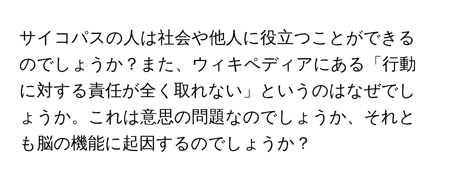 サイコパスの人は社会や他人に役立つことができるのでしょうか？また、ウィキペディアにある「行動に対する責任が全く取れない」というのはなぜでしょうか。これは意思の問題なのでしょうか、それとも脳の機能に起因するのでしょうか？