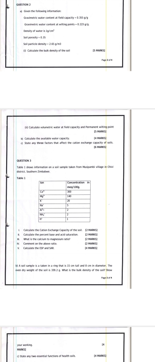 Given the following information:
= 0.355 g/g
Gravimetric water content at wilting points = 0.223 g/g.
Soil porosit =0.35
Soil particle density = 2.65 g/m3
(i) Calculate the bulk density of the soil [5 MARKS]
Page 2 of 4
(ii) Calculate volumetric water at field capacity and Permanent wilting point
[5 MARKS]
[4 MARKS]
c) State any three factors that affect the cation exchange capacity of soils.
[6 MARKS]
QUESTION 3
Table 1 shows information on a soil sample taken from Musipambi village in Chivi
district, Southern Zimbabwe
Table 1
1. Calculate the Cation Exchange Capacity of the soil. [2 MARKS]
(2 MARK5]
III. What is the calcium to magnesium ratio [2 MARKS]
IV. Comment on the above ratio [2 MARKS]
V. Calculate the ESP and SAR. [4 MARKS]
b) A soil sample is a taken in a ring that is 15 cm tall and 8 cm in diameter. The
oven dry weight of the soil is 339.2 g. What is the bulk density of the soil? Show
Page 3 of 4
your working.
[4
MARKS]
c) State any two essential functions of health soills [4 MARKS]