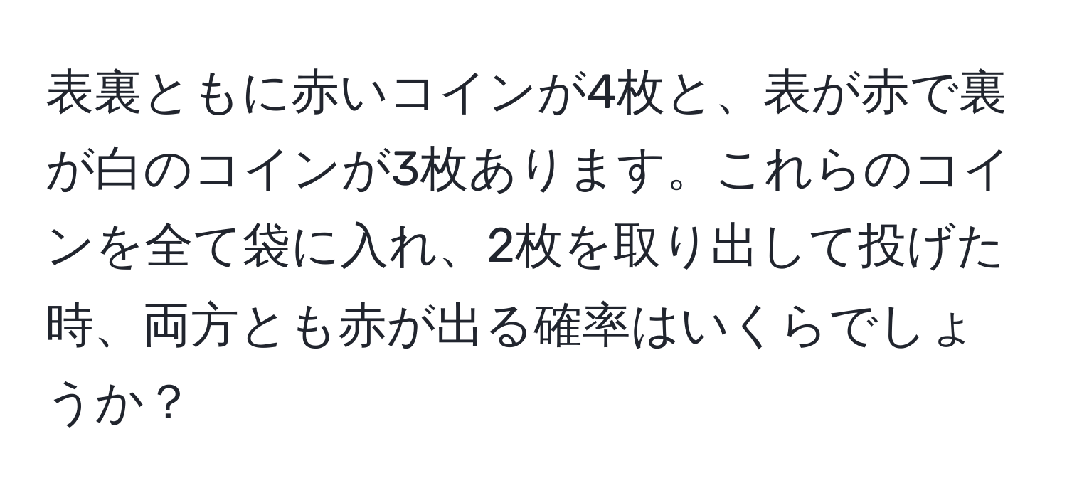 表裏ともに赤いコインが4枚と、表が赤で裏が白のコインが3枚あります。これらのコインを全て袋に入れ、2枚を取り出して投げた時、両方とも赤が出る確率はいくらでしょうか？