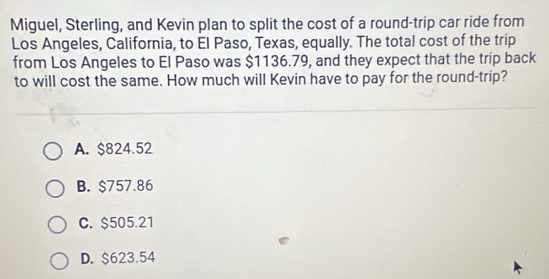 Miguel, Sterling, and Kevin plan to split the cost of a round-trip car ride from
Los Angeles, California, to El Paso, Texas, equally. The total cost of the trip
from Los Angeles to El Paso was $1136.79, and they expect that the trip back
to will cost the same. How much will Kevin have to pay for the round-trip?
A. $824.52
B. $757.86
C. $505.21
D. $623.54