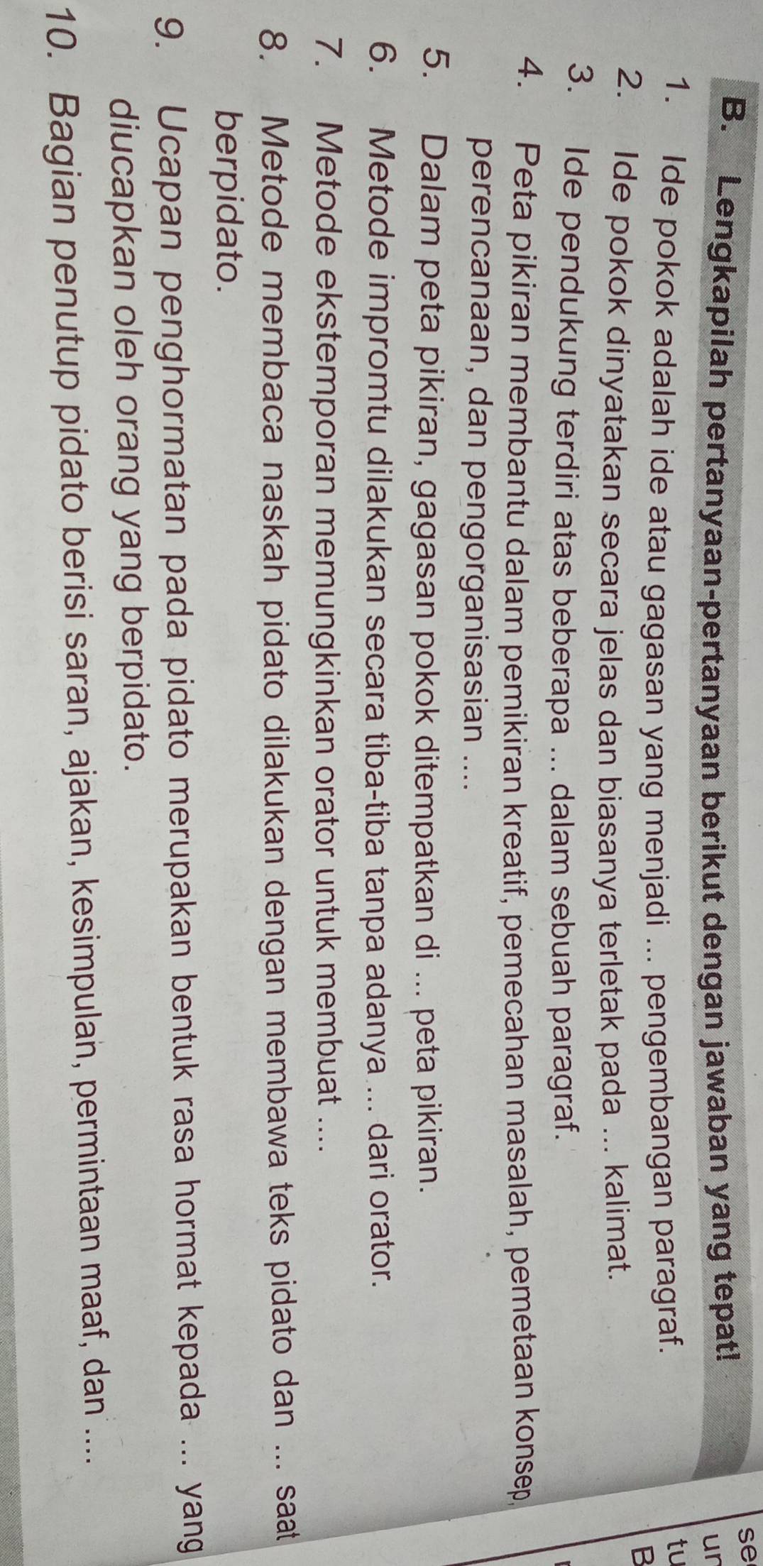 se 
B. Lengkapilah pertanyaan-pertanyaan berikut dengan jawaban yang tepat! 
ur 
1. Ide pokok adalah ide atau gagasan yang menjadi ... pengembangan paragraf. 
tu 
B 
2. Ide pokok dinyatakan secara jelas dan biasanya terletak pada ... kalimat. 
3. Ide pendukung terdiri atas beberapa ... dalam sebuah paragraf. 
4. Peta pikiran membantu dalam pemikiran kreatif, pemecahan masalah, pemetaan konsep 
perencanaan, dan pengorganisasian .... 
5. Dalam peta pikiran, gagasan pokok ditempatkan di ... peta pikiran. 
6. Metode impromtu dilakukan secara tiba-tiba tanpa adanya ... dari orator. 
7. Metode ekstemporan memungkinkan orator untuk membuat .... 
8. Metode membaca naskah pidato dilakukan dengan membawa teks pidato dan ... saat 
berpidato. 
9. Ucapan penghormatan pada pidato merupakan bentuk rasa hormat kepada ... yang 
diucapkan oleh orang yang berpidato. 
10. Bagian penutup pidato berisi saran, ajakan, kesimpulan, permintaan maaf, dan ....