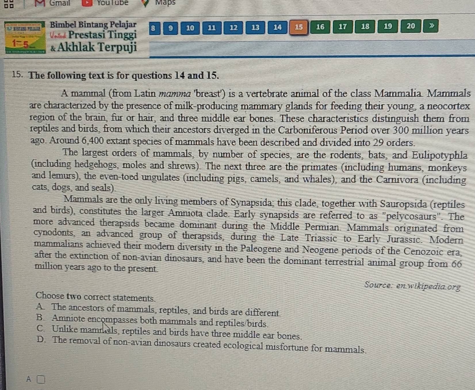 □□
Gmail You l ube Maps
Bimbeł Bintang Pelajar 8 9 10 11 12 13 14 15 16 17 18 19 20 》
V Prestasi Tinggi
1^-5. &Akhlak Terpuji
15. The following text is for questions 14 and 15.
A mammal (from Latin mamma 'breast') is a vertebrate animal of the class Mammalia. Mammals
are characterized by the presence of milk-producing mammary glands for feeding their young, a neocortex
region of the brain, fur or hair, and three middle ear bones. These characteristics distinguish them from
reptiles and birds, from which their ancestors diverged in the Carboniferous Period over 300 million years
ago. Around 6,400 extant species of mammals have been described and divided into 29 orders.
The largest orders of mammals, by number of species, are the rodents, bats, and Eulipotyphla
(including hedgehogs, moles and shrews). The next three are the primates (including humans, monkeys
and lemurs), the even-toed ungulates (including pigs, camels, and whales), and the Carnivora (including
cats, dogs, and seals).
Mammals are the only living members of Synapsida; this clade, together with Sauropsida (reptiles
and birds), constitutes the larger Amniota clade. Early synapsids are referred to as "pelycosaurs". The
more advanced therapsids became dominant during the Middle Permian. Mammals originated from
cynodonts, an advanced group of therapsids, during the Late Triassic to Early Jurassic. Modern
mammalians achieved their modern diversity in the Paleogene and Neogene periods of the Cenozoic era.
after the extinction of non-avian dinosaurs, and have been the dominant terrestrial animal group from 66
million years ago to the present.
Source: en wikipedia.org
Choose two correct statements.
A The ancestors of mammals, reptiles, and birds are different.
B Amniote encompasses both mammals and reptiles/birds.
C. Unlike mammals, reptiles and birds have three middle ear bones.
D. The removal of non-avian dinosaurs created ecological misfortune for mammals.
A