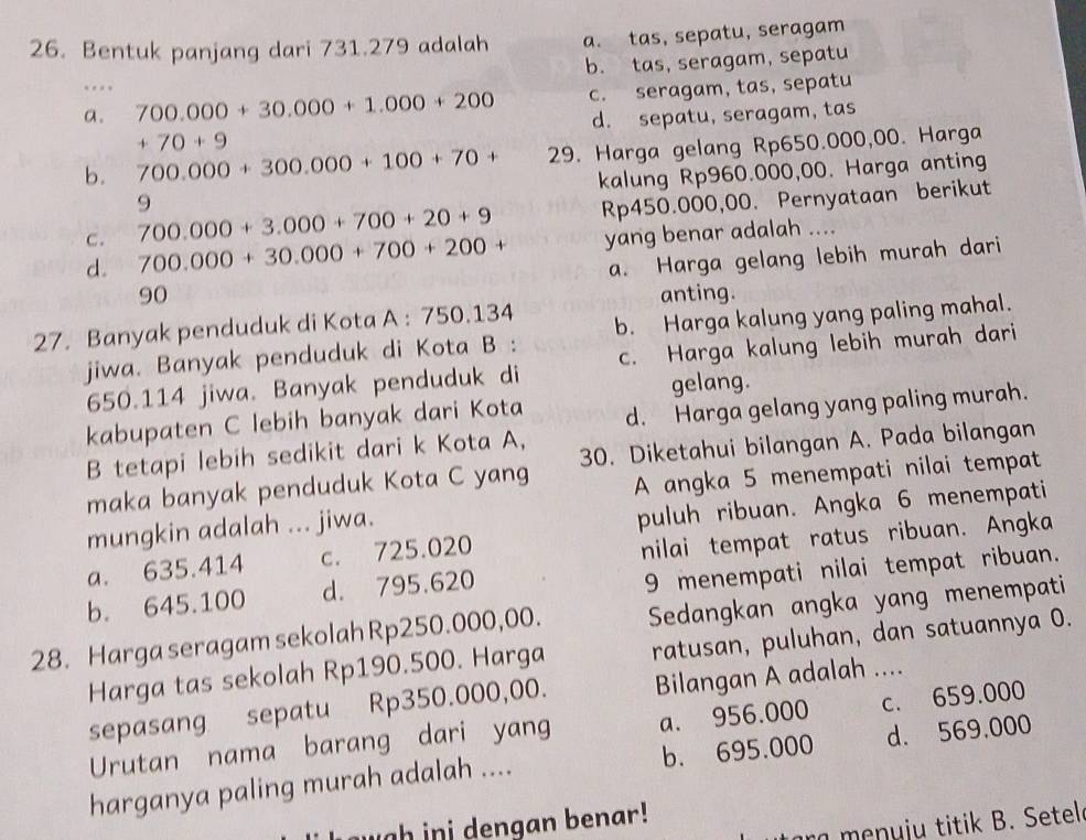 Bentuk panjang dari 731.279 adalah a. tas, sepatu, seragam
b. tas, seragam, sepatu
…
a. 700.000+30.000+1.000+200 c. seragam, tas, sepatu
+70+9 d. sepatu, seragam, tas
b. 700.000+300.000+100+70+ 29. Harga gelang Rp650.000,00. Harga
kalung Rp960.000,00. Harga anting
9
c. 700.000+3.000+700+20+9 Rp450.000,00. Pernyataan berikut
d. 700.000+30.000+700+200+ yang benar adalah ....
a. Harga gelang lebih murah dari
90 anting.
27. Banyak penduduk di Kota A : 750.134
jiwa. Banyak penduduk di Kota B : b. Harga kalung yang paling mahal.
650.114 jiwa. Banyak penduduk di c. Harga kalung lebih murah dari
gelang.
kabupaten C lebih banyak dari Kota d. Harga gelang yang paling murah.
B tetapi lebih sedikit dari k Kota A,
maka banyak penduduk Kota C yang 30. Diketahui bilangan A. Pada bilangan
A angka 5 menempati nilai tempat
mungkin adalah ... jiwa.
puluh ribuan. Angka 6 menempati
a. 635.414 c. 725.020
nilai tempat ratus ribuan. Angka
b. 645.100 d. 795.620
9 menempati nilai tempat ribuan.
28. Harga seragam sekolah Rp250.000,00. Sedangkan angka yang menempati
Harga tas sekolah Rp190.500. Harga ratusan, puluhan, dan satuannya O.
sepasang sepatu Rp350.000,00. Bilangan A adalah ....
Urutan nama barang dari yang a. 956.000 c. 659.000
harganya paling murah adalah .... b. 695.000 d. 569,000
gh in i dengan benar!
ra  m nu ju  titik B. Setel