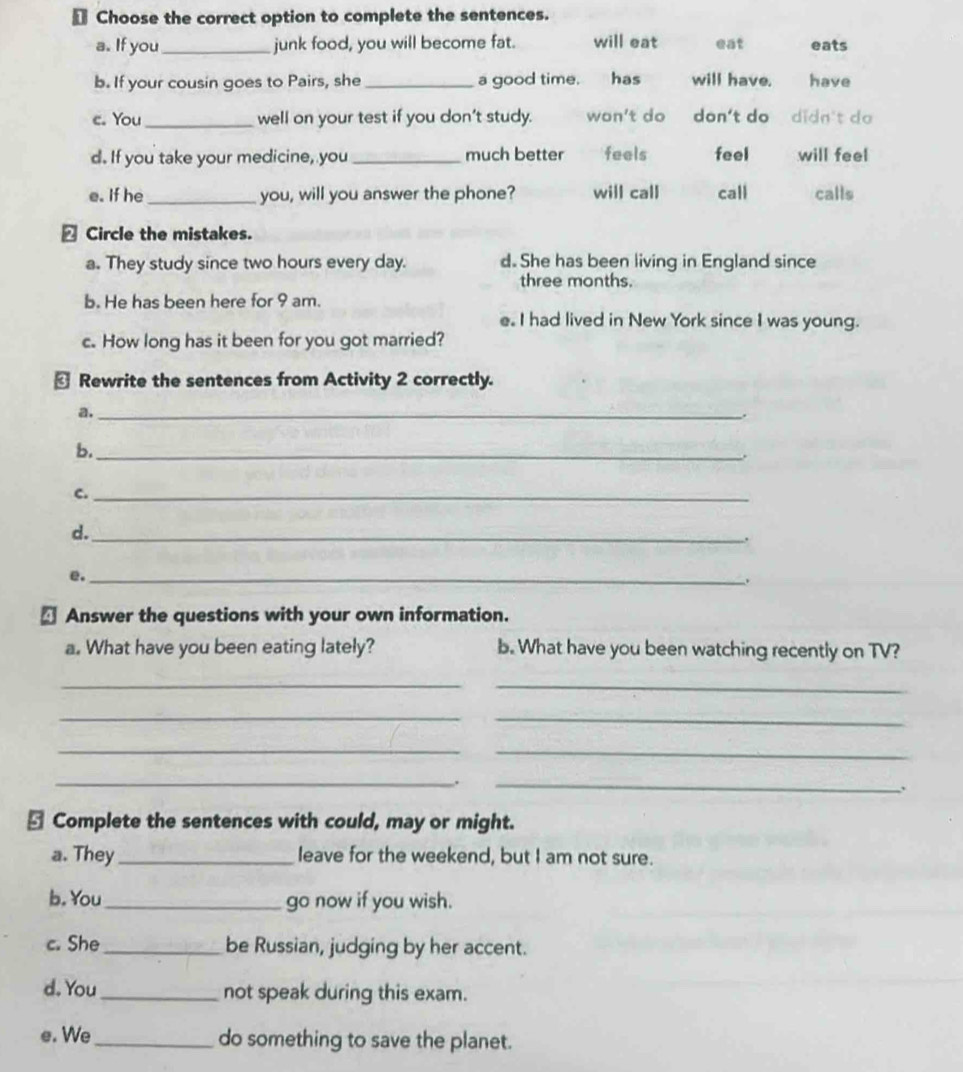 € Choose the correct option to complete the sentences.
a. If you_ junk food, you will become fat. will eat eat eats
b. If your cousin goes to Pairs, she _a good time. has will have. have
e. You_ well on your test if you don't study. won't do don't do didn't do
d. If you take your medicine, you _much better feels feel will feel
e. If he _you, will you answer the phone? will call call calls
△ Circle the mistakes.
a. They study since two hours every day. d. She has been living in England since
three months.
b. He has been here for 9 am.
e. I had lived in New York since I was young.
c. How long has it been for you got married?
← Rewrite the sentences from Activity 2 correctly.
a._
.
b._
.
c._
d._
.
。_
.
← Answer the questions with your own information.
a. What have you been eating lately? b. What have you been watching recently on TV?
__
_
_
_
_
_
.
_
.
⊥ Complete the sentences with could, may or might.
a. They _leave for the weekend, but I am not sure.
b. You_ go now if you wish.
c. She _be Russian, judging by her accent.
d. You_ not speak during this exam.
e. We_ do something to save the planet.