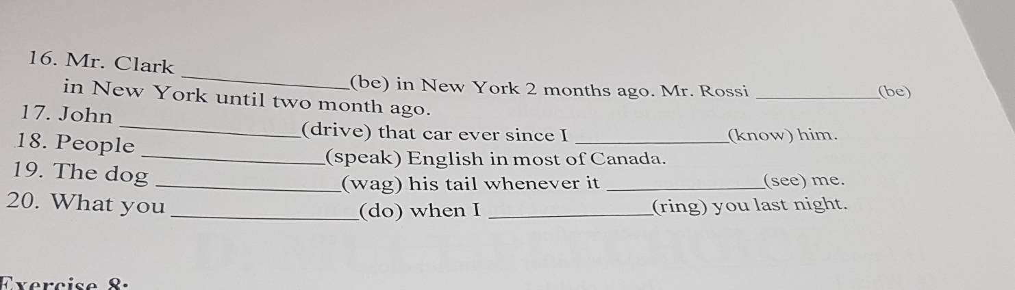 Mr. Clark 
(be) in New York 2 months ago. Mr. Rossi _(be) 
_ 
in New York until two month ago. 
17. John 
(drive) that car ever since I _(know) him. 
18. People 
_(speak) English in most of Canada. 
19. The dog_ 
(wag) his tail whenever it _(see) me. 
20. What you __(ring) you last night. 
(do) when I